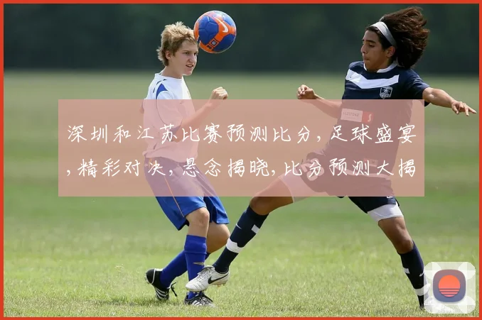 深圳和江苏比赛预测比分,足球盛宴,精彩对决,悬念揭晓,比分预测大揭秘,一触即发