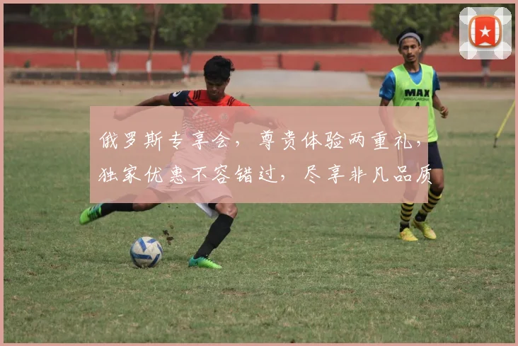 俄罗斯专享会，尊贵体验两重礼，独家优惠不容错过，尽享非凡品质生活，品质升级，惊喜连连