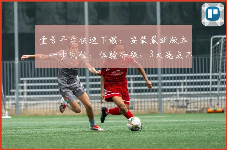 壹号平台快速下载，安装最新版本，一步到位，体验升级，3大亮点不容错过，赶紧行动