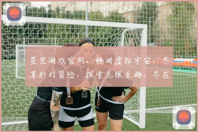 星空游戏官网，畅游虚拟宇宙，尽享科幻冒险，探索无限乐趣，尽在官网逗逗逗