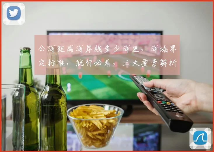 公海距离海岸线多少海里，海域界定标准，航行必看，三大要素解析，航行安全须知