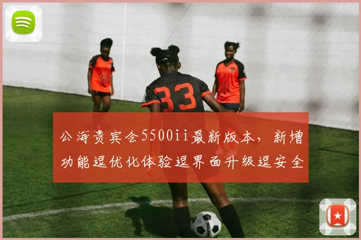 公海贵宾会5500ii最新版本，新增功能逗优化体验逗界面升级逗安全性能提升