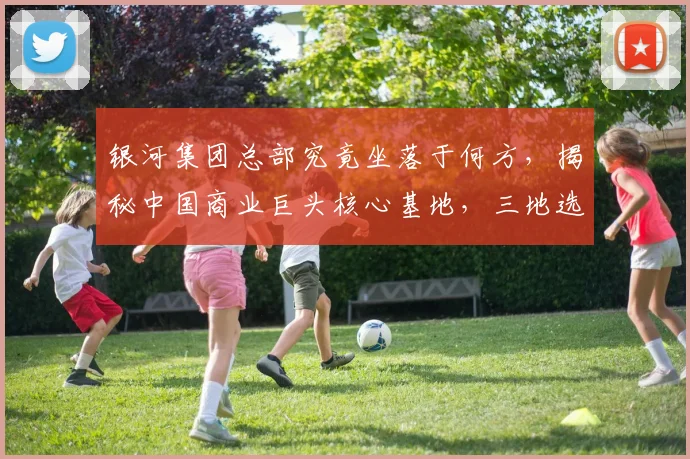 银河集团总部究竟坐落于何方，揭秘中国商业巨头核心基地，三地选址，您了解多少